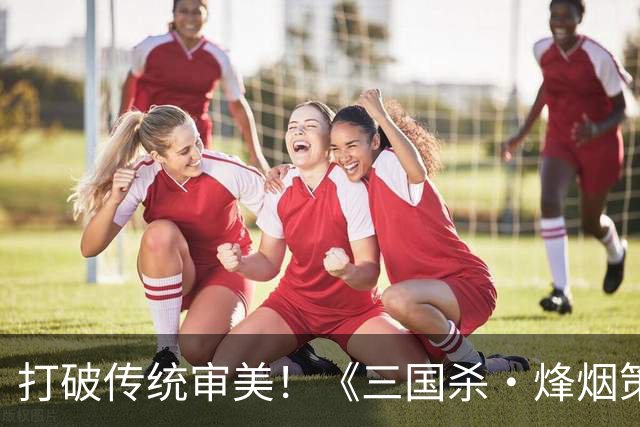 打破传统审美！《三国杀·烽烟策》国风美学全新演绎