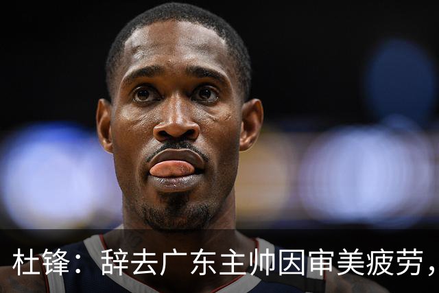 杜锋：辞去广东主帅因审美疲劳，展望未来重返执教