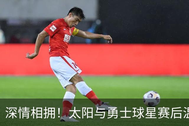 深情相拥！太阳与勇士球星赛后温馨瞬间引发球迷共鸣