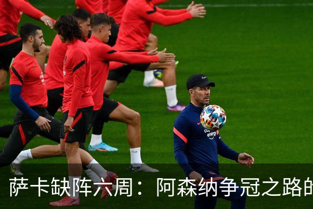 萨卡缺阵六周：阿森纳争冠之路的严峻考验与战术挑战